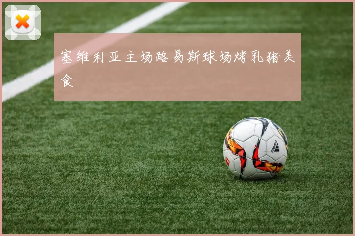 塞维利亚主场路易斯球场烤乳猪美食