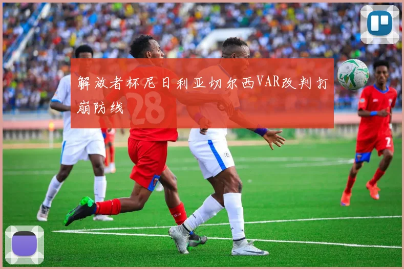 解放者杯尼日利亚切尔西VAR改判打崩防线