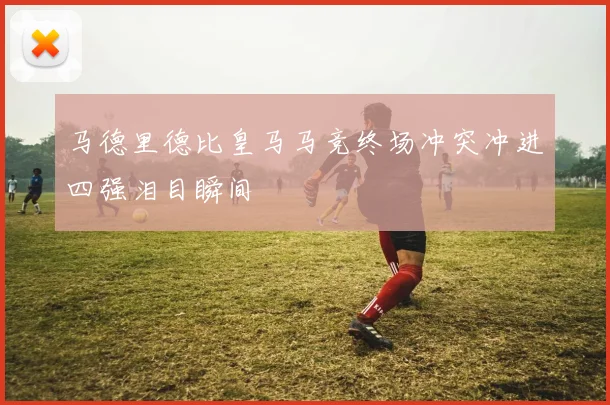 马德里德比皇马马竞终场冲突冲进四强泪目瞬间