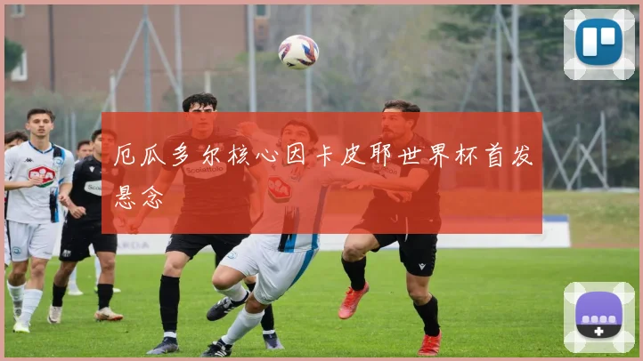 厄瓜多尔核心因卡皮耶世界杯首发悬念