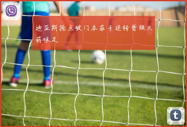 迪亚斯抢点破门本菲卡逆转晋级火药味足