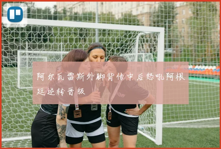 阿尔瓦雷斯外脚背传中后怒吼阿根廷逆转晋级