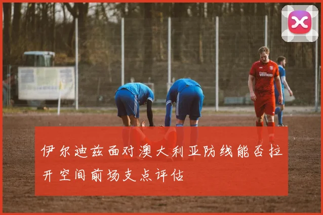 伊尔迪兹面对澳大利亚防线能否拉开空间前场支点评估