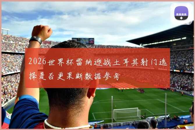 2026世界杯雷纳迎战土耳其射门选择是否更果断数据参考
