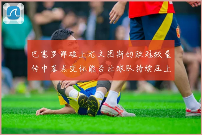 巴塞罗那碰上尤文图斯的欧冠较量传中落点变化能否让球队持续压上