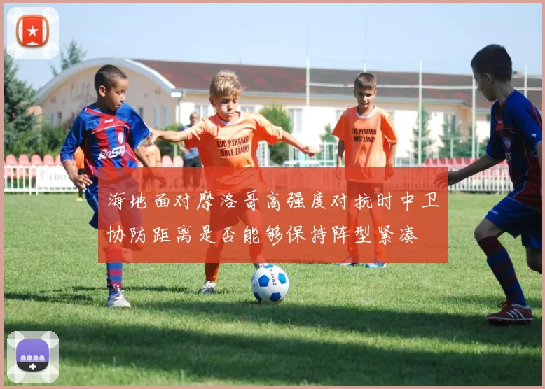 海地面对摩洛哥高强度对抗时中卫协防距离是否能够保持阵型紧凑