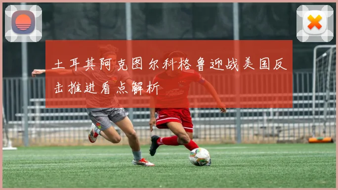 土耳其阿克图尔科格鲁迎战美国反击推进看点解析