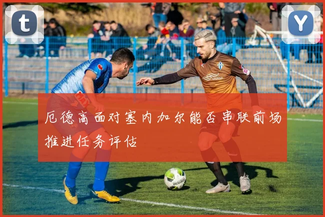 厄德高面对塞内加尔能否串联前场推进任务评估