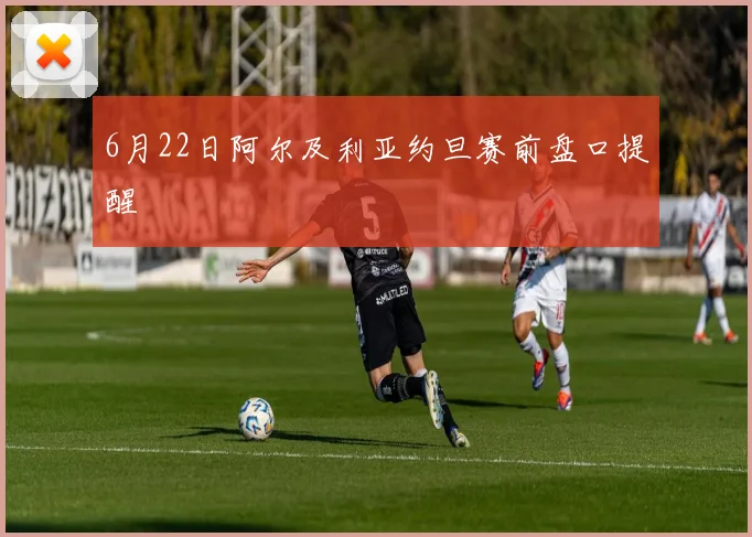 6月22日阿尔及利亚约旦赛前盘口提醒