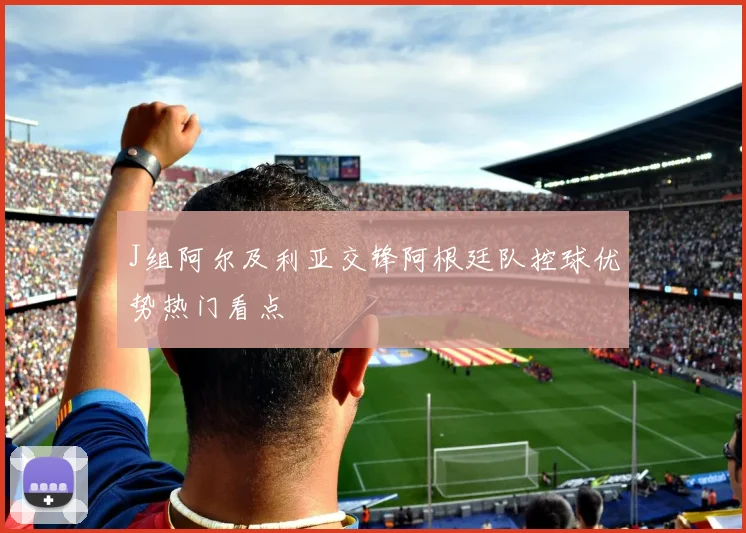 J组阿尔及利亚交锋阿根廷队控球优势热门看点
