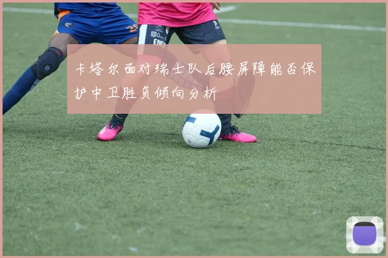 卡塔尔面对瑞士队后腰屏障能否保护中卫胜负倾向分析