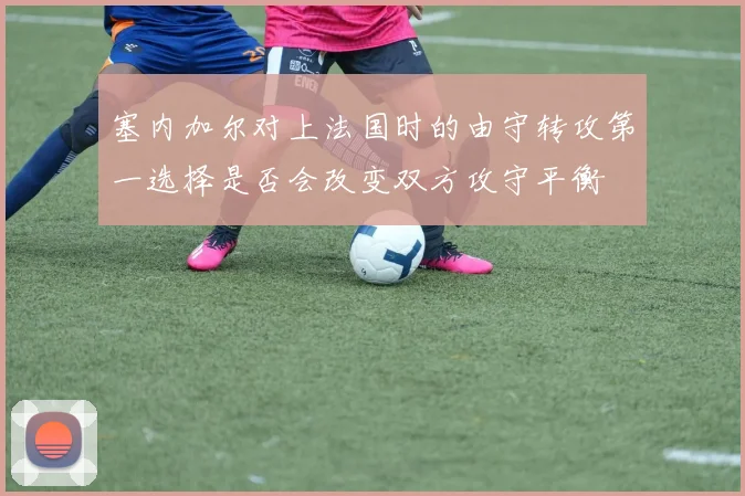 塞内加尔对上法国时的由守转攻第一选择是否会改变双方攻守平衡