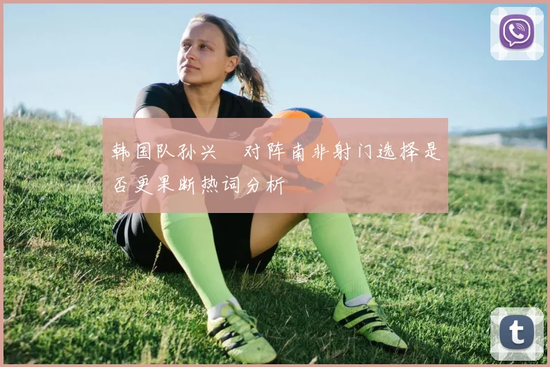 韩国队孙兴慜对阵南非射门选择是否更果断热词分析