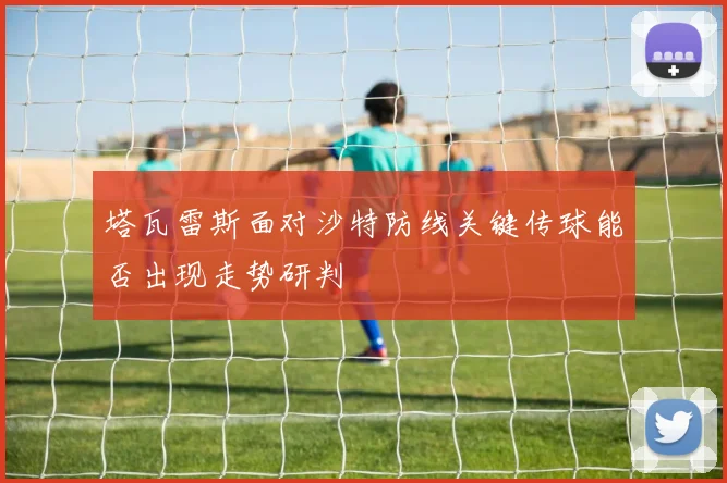 塔瓦雷斯面对沙特防线关键传球能否出现走势研判