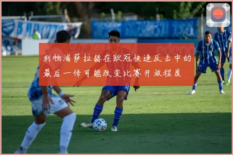 利物浦萨拉赫在欧冠快速反击中的最后一传可能改变比赛开放程度