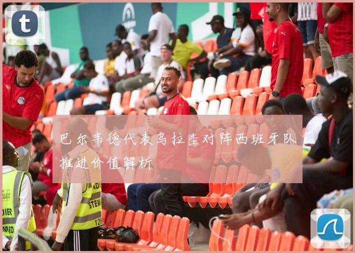 巴尔韦德代表乌拉圭对阵西班牙队推进价值解析