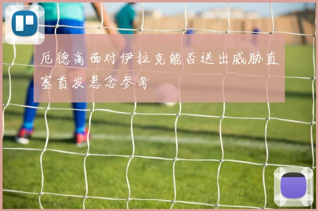 厄德高面对伊拉克能否送出威胁直塞首发悬念参考