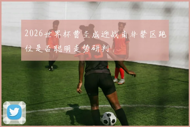 2026世界杯曹圭成迎战南非禁区跑位是否聪明走势研判