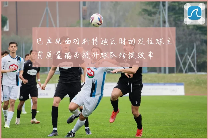 巴库纳面对科特迪瓦时的定位球主罚质量能否提升球队转换效率