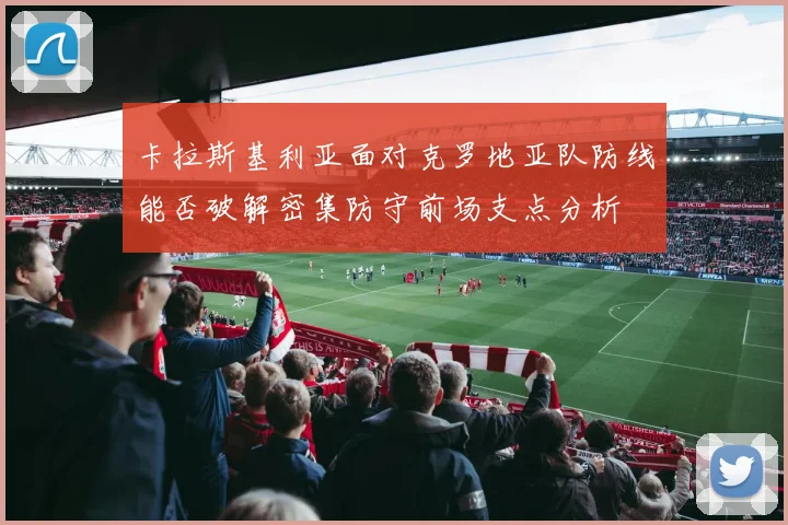 卡拉斯基利亚面对克罗地亚队防线能否破解密集防守前场支点分析